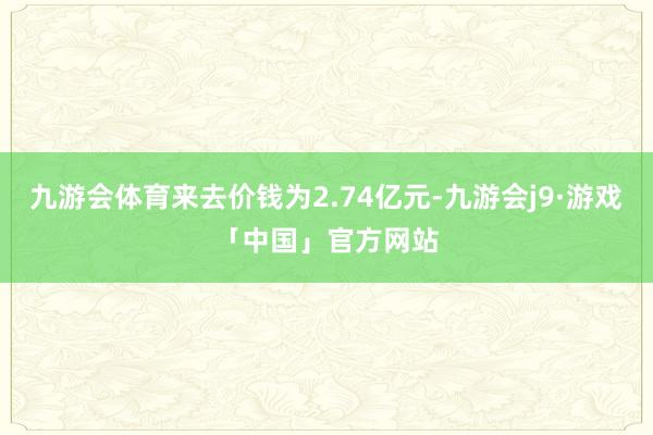 九游会体育来去价钱为2.74亿元-九游会j9·游戏「中国」官方网站