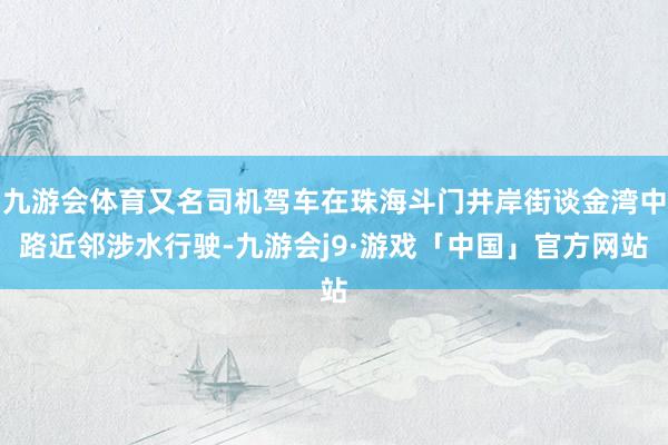 九游会体育又名司机驾车在珠海斗门井岸街谈金湾中路近邻涉水行驶-九游会j9·游戏「中国」官方网站