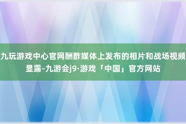 九玩游戏中心官网酬酢媒体上发布的相片和战场视频显露-九游会j9·游戏「中国」官方网站
