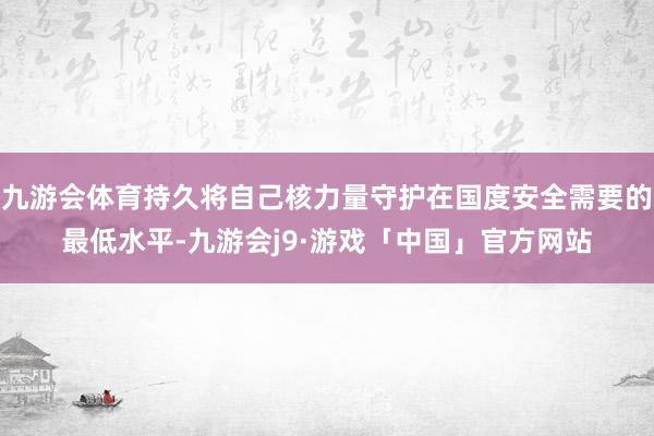 九游会体育持久将自己核力量守护在国度安全需要的最低水平-九游会j9·游戏「中国」官方网站