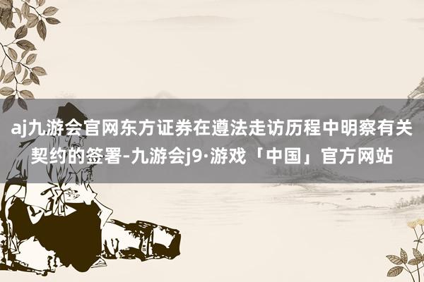 aj九游会官网东方证券在遵法走访历程中明察有关契约的签署-九游会j9·游戏「中国」官方网站