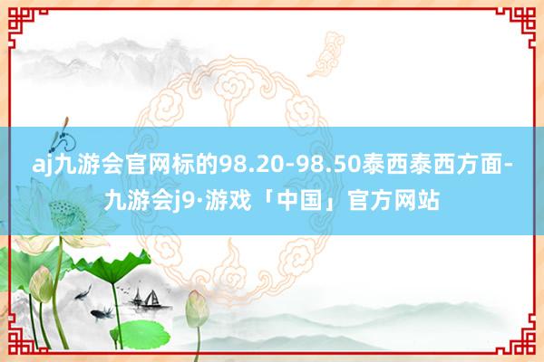 aj九游会官网标的98.20-98.50泰西泰西方面-九游会j9·游戏「中国」官方网站