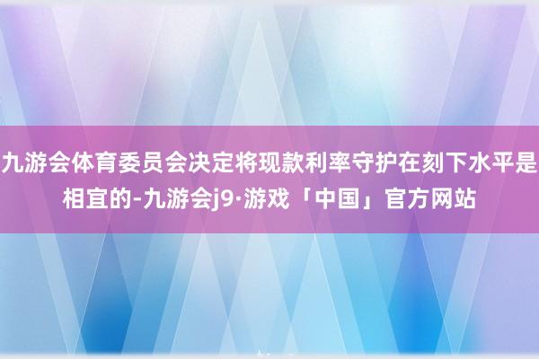 九游会体育委员会决定将现款利率守护在刻下水平是相宜的-九游会j9·游戏「中国」官方网站