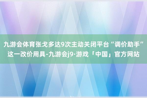 九游会体育张戈多达9次主动关闭平台“调价助手”这一改价用具-九游会j9·游戏「中国」官方网站