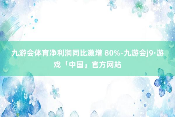 九游会体育净利润同比激增 80%-九游会j9·游戏「中国」官方网站