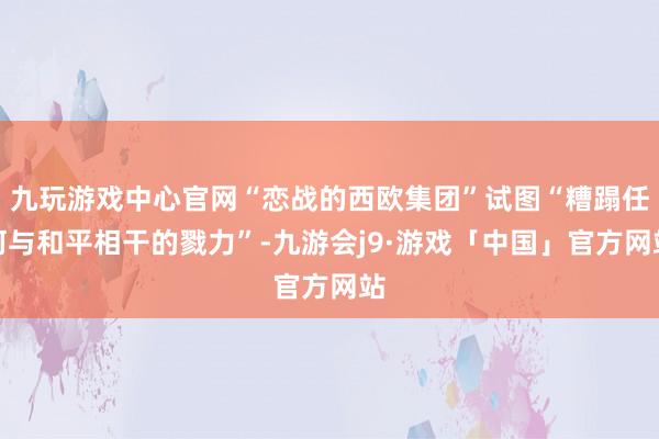 九玩游戏中心官网“恋战的西欧集团”试图“糟蹋任何与和平相干的戮力”-九游会j9·游戏「中国」官方网站