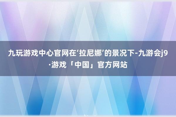 九玩游戏中心官网在‘拉尼娜’的景况下-九游会j9·游戏「中国」官方网站