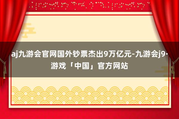 aj九游会官网国外钞票杰出9万亿元-九游会j9·游戏「中国」官方网站