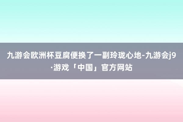 九游会欧洲杯豆腐便换了一副玲珑心地-九游会j9·游戏「中国」官方网站