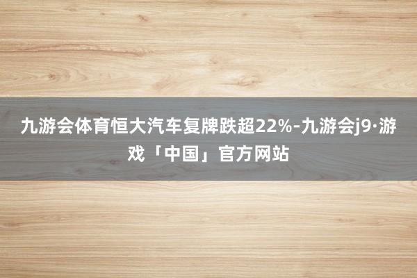 九游会体育恒大汽车复牌跌超22%-九游会j9·游戏「中国」官方网站