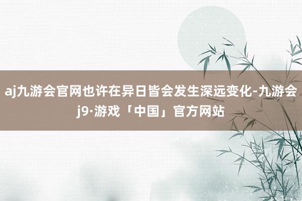 aj九游会官网也许在异日皆会发生深远变化-九游会j9·游戏「中国」官方网站