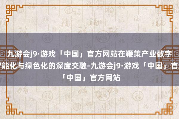 九游会j9·游戏「中国」官方网站在鞭策产业数字化、智能化与绿色化的深度交融-九游会j9·游戏「中国」官方网站
