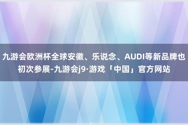 九游会欧洲杯全球安徽、乐说念、AUDI等新品牌也初次参展-九游会j9·游戏「中国」官方网站
