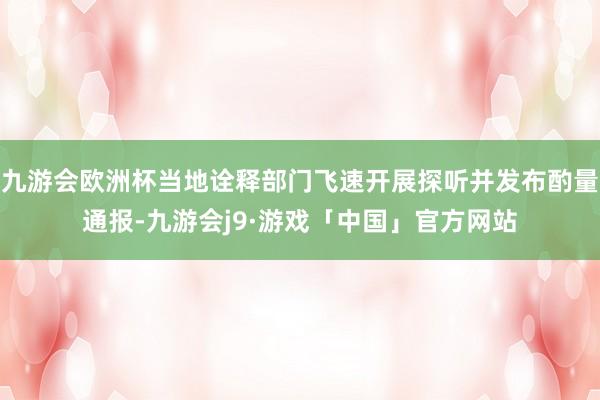 九游会欧洲杯当地诠释部门飞速开展探听并发布酌量通报-九游会j9·游戏「中国」官方网站