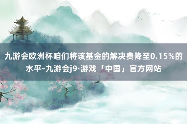 九游会欧洲杯咱们将该基金的解决费降至0.15%的水平-九游会j9·游戏「中国」官方网站