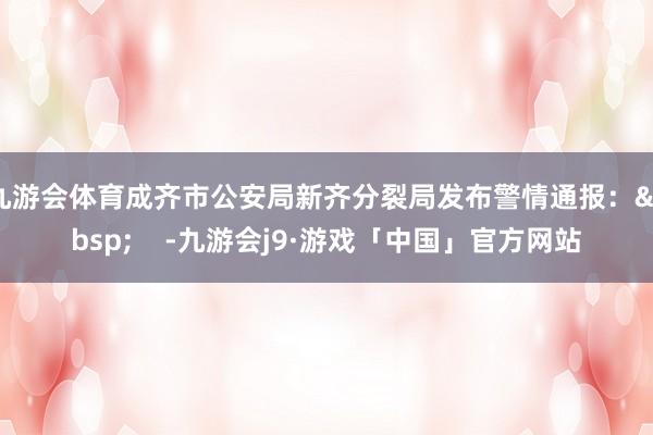 九游会体育成齐市公安局新齐分裂局发布警情通报：&nbsp;    -九游会j9·游戏「中国」官方网站