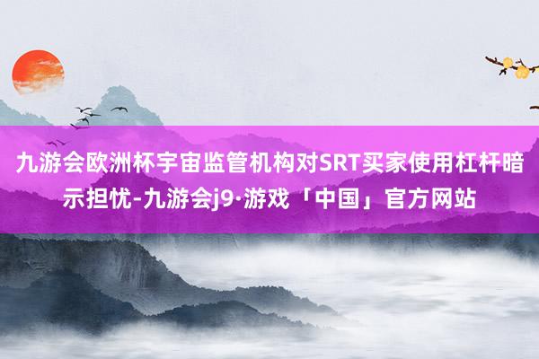 九游会欧洲杯宇宙监管机构对SRT买家使用杠杆暗示担忧-九游会j9·游戏「中国」官方网站