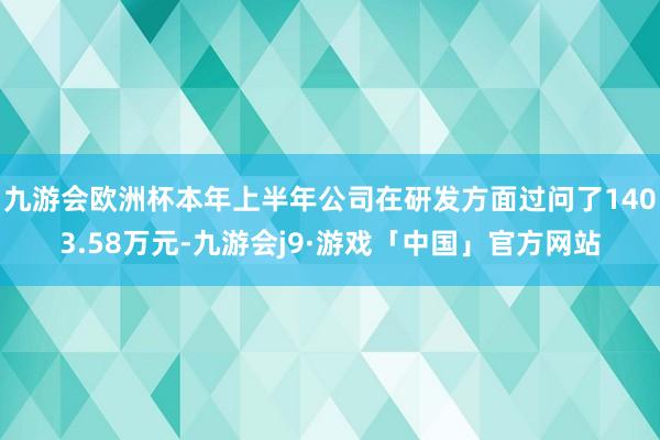 九游会欧洲杯本年上半年公司在研发方面过问了1403.58万元-九游会j9·游戏「中国」官方网站