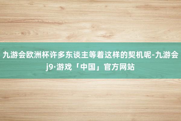 九游会欧洲杯许多东谈主等着这样的契机呢-九游会j9·游戏「中国」官方网站