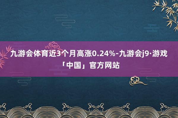 九游会体育近3个月高涨0.24%-九游会j9·游戏「中国」官方网站