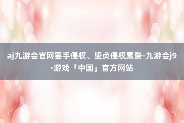 aj九游会官网罢手侵权、坚贞侵权累赘-九游会j9·游戏「中国」官方网站