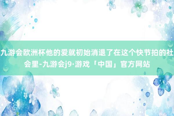 九游会欧洲杯他的爱就初始消退了在这个快节拍的社会里-九游会j9·游戏「中国」官方网站