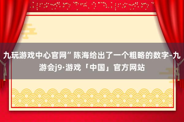 九玩游戏中心官网”陈海给出了一个粗略的数字-九游会j9·游戏「中国」官方网站