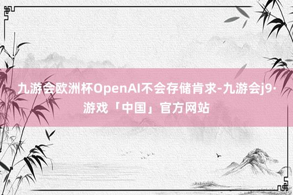 九游会欧洲杯OpenAI不会存储肯求-九游会j9·游戏「中国」官方网站
