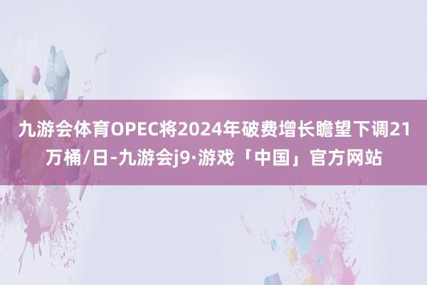 九游会体育OPEC将2024年破费增长瞻望下调21万桶/日-九游会j9·游戏「中国」官方网站