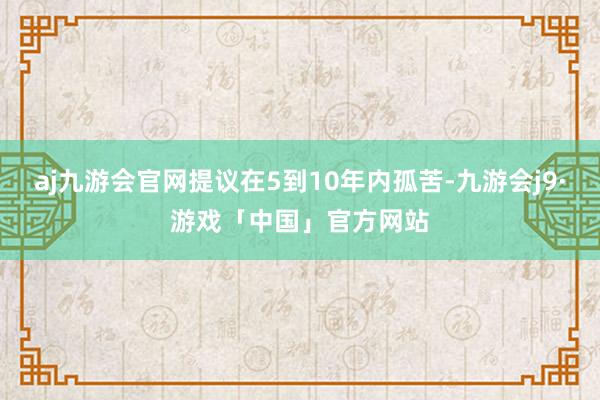 aj九游会官网提议在5到10年内孤苦-九游会j9·游戏「中国」官方网站