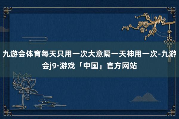 九游会体育每天只用一次大意隔一天神用一次-九游会j9·游戏「中国」官方网站
