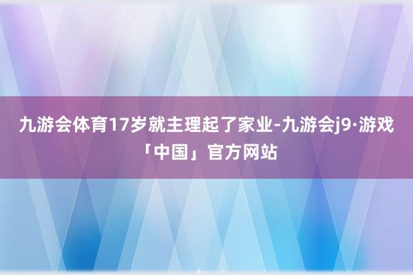 九游会体育17岁就主理起了家业-九游会j9·游戏「中国」官方网站