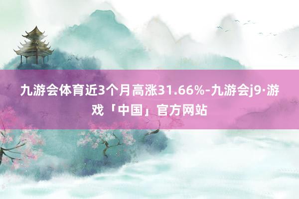 九游会体育近3个月高涨31.66%-九游会j9·游戏「中国」官方网站