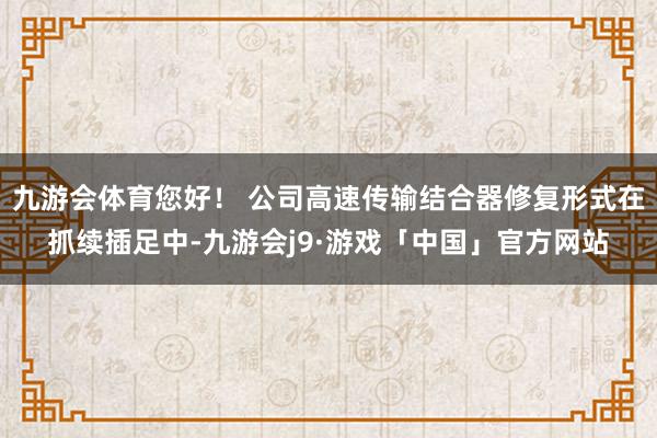 九游会体育您好！ 公司高速传输结合器修复形式在抓续插足中-九游会j9·游戏「中国」官方网站