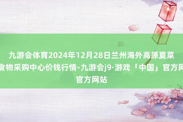 九游会体育2024年12月28日兰州海外高原夏菜副食物采购中心价钱行情-九游会j9·游戏「中国」官方网站
