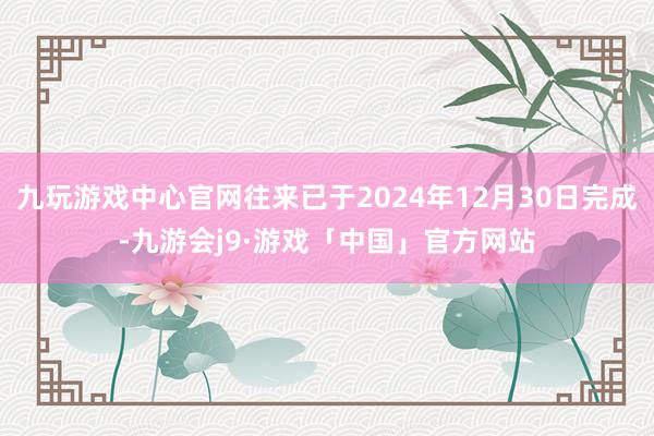 九玩游戏中心官网往来已于2024年12月30日完成-九游会j9·游戏「中国」官方网站