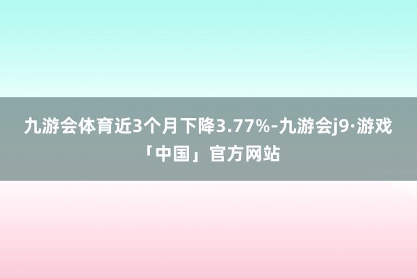九游会体育近3个月下降3.77%-九游会j9·游戏「中国」官方网站