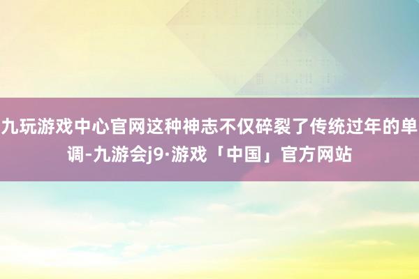 九玩游戏中心官网这种神志不仅碎裂了传统过年的单调-九游会j9·游戏「中国」官方网站