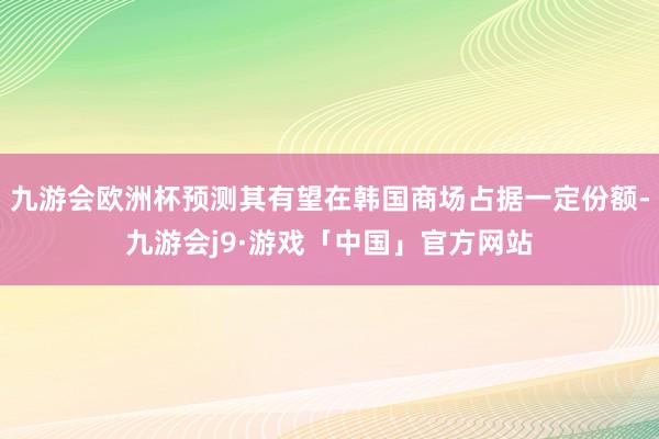 九游会欧洲杯预测其有望在韩国商场占据一定份额-九游会j9·游戏「中国」官方网站