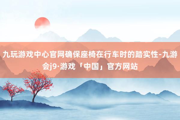 九玩游戏中心官网确保座椅在行车时的踏实性-九游会j9·游戏「中国」官方网站