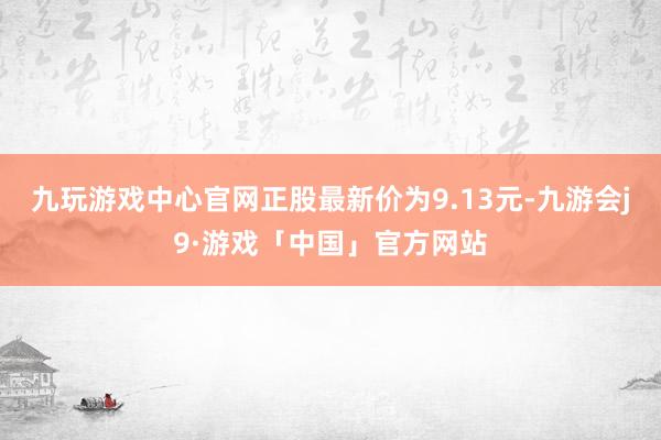 九玩游戏中心官网正股最新价为9.13元-九游会j9·游戏「中国」官方网站