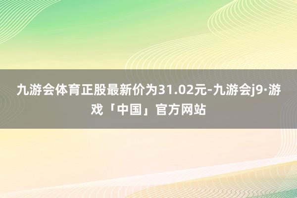 九游会体育正股最新价为31.02元-九游会j9·游戏「中国」官方网站