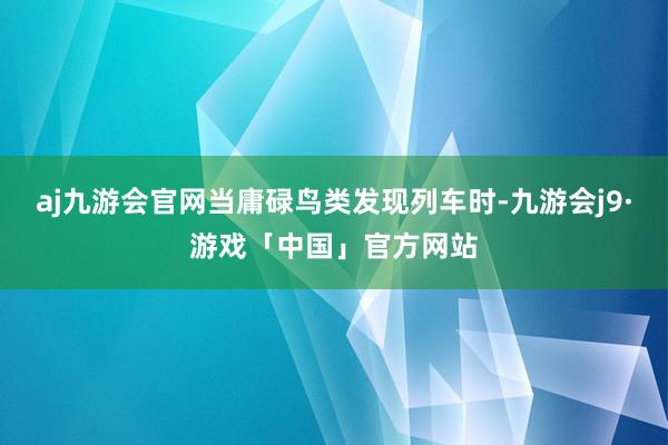 aj九游会官网当庸碌鸟类发现列车时-九游会j9·游戏「中国」官方网站