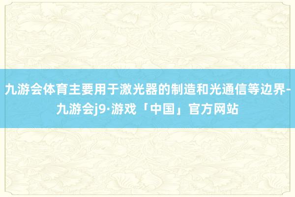 九游会体育主要用于激光器的制造和光通信等边界-九游会j9·游戏「中国」官方网站