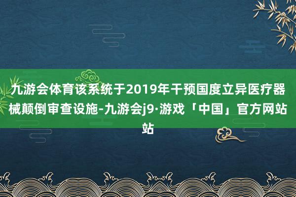 九游会体育该系统于2019年干预国度立异医疗器械颠倒审查设施-九游会j9·游戏「中国」官方网站