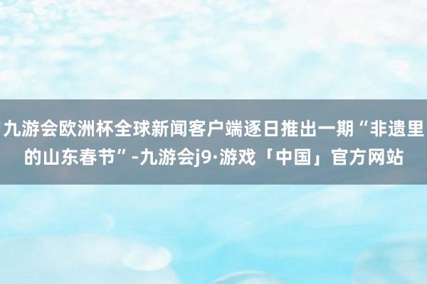 九游会欧洲杯全球新闻客户端逐日推出一期“非遗里的山东春节”-九游会j9·游戏「中国」官方网站