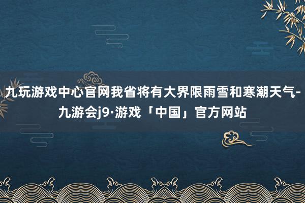 九玩游戏中心官网我省将有大界限雨雪和寒潮天气-九游会j9·游戏「中国」官方网站