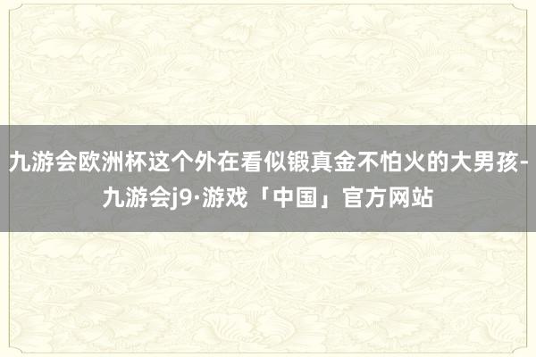 九游会欧洲杯这个外在看似锻真金不怕火的大男孩-九游会j9·游戏「中国」官方网站