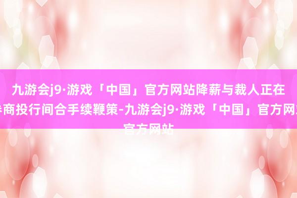 九游会j9·游戏「中国」官方网站降薪与裁人正在券商投行间合手续鞭策-九游会j9·游戏「中国」官方网站