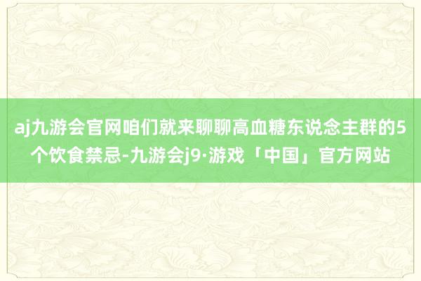 aj九游会官网咱们就来聊聊高血糖东说念主群的5个饮食禁忌-九游会j9·游戏「中国」官方网站